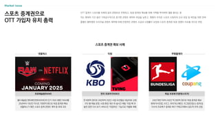 OTT 업계가 스포츠를 차세대 킬러 콘텐츠로 주목하고, 독점 중계권 확보를 위해 거액을 투자하며 열을 올리는 중
이는 팬데믹 기간 동안 기하급수적으로 증가한 콘텐츠 제작비 부담을 낮추고, 팬층이 두터운 스포츠 시청자의 신규 유입 및 락인을 위한 전략
흥행이 불투명한 오리지널 콘텐츠 제작에 비해 안정적인 콘텐츠 수급과 시청률이 보장된 스포츠 중계권 독점 경쟁이 지속될 것으로 전망
스포츠 중계권으로
OTT 가입자 유치 총력
스포츠 중계권 확보 사례
연 400억 원으로 24년부터 3년간 사업 우선협상 대상자로 선정
구단 별 채널 운영, 시청 환경 개선 외 실시간 채팅 ‘티빙 톡’과
놓친 장면 다시 보기 서비스인 ‘타임머신’ 기능으로 차별화 계획
한국 프로야구(KBO)
넷플릭스 티빙 쿠팡플레이
월드레슬링 엔터테인먼트(WWE)의 인기 프로그램인 RAW를
25년부터 10년간 약 6조 7000억 원으로 독점 중계권 확보
넷플릭스가 맺은 스포츠 중계 콘텐츠 계약 중 최대 규모
프로레슬링(RAW)
24년 하반기부터 4년간 약 350억 원으로 독점 중계권 확보
현재 아시안컵, K리그, 라리가(스페인), 리그앙(프랑스) 중계 등
다수의 프로축구 중계로 축구 카테고리에서 압도적 우위 선점
독일 프로축구(분데스리가)
 
