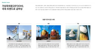 현실 배경에 컴퓨터 그래픽 기술을 접목해 실제인 듯한 착각을 불러일으키는 가상옥외광고 FOOH(Fake Out Of Home)가 세계적으로 인기
최근 국내 기업에서도 소비자의 이목을 집중시키기 위해 랜드마크를 배경으로 브랜드의 특징을 살린 숏폼 FOOH 광고를 제작해 차별화 도모
제작 기간과 비용 절감 효과뿐만 아니라 SNS를 통한 바이럴이 용이하여 마케팅 업계에서 새로운 홍보 기법으로 각광
가상옥외광고(FOOH),
국내 트렌드로 급부상
숏폼 FOOH 광고 사례
금융 유통
인천국제공항 제1사업권 입점을 홍보하기 위한 FOOH로
대표 캐릭터인 ‘스타 프렌즈’가 그려진 비행기에 매달린 ATM
기기가 공항 안으로 낙하하는 영상, 3일 만에 40만 조회수 기록
KB국민은행
간편 조리 식품 브랜드 홍보를 위한 FOOH로 남산타워와
광화문 광장을 배경으로 거대한 간편 조리 식품이 연기를
뿜으며 뜸을 들이는 영상, 2주 만에 100만 조회수 기록
이마트24
주류
제품의 강점인 부드러운 거품을 강조한 FOOH로 거품 오리가
맥주캔을 등에 태우고 한강을 떠다니는 영상과 전광판에서
맥주 거품이 넘치는 영상, 각 156만과 643만 조회수 기록
OB맥주
 