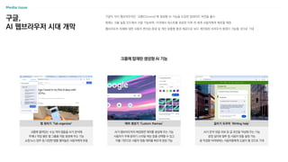 구글,
AI 웹브라우저 시대 개막
구글이 자사 웹브라우저인 ‘크롬(Chrome)’에 생성형 AI 기능을 도입한 업데이트 버전을 출시
현재는 크롬 실험 모드에서 사용 가능하며, 미국에서 테스트를 완료한 이후 전 세계 사용자에게 배포할 예정
웹브라우저 자체에 대한 사용자 편의성 증대 및 개인 맞춤형 환경 제공으로 보다 개인화된 브라우저 환경이 가능할 것으로 기대
크롬에 열려있는 수십 개의 탭들을 AI가 분석해
주제나 작업 별로 탭 그룹을 자동 생성해 주는 기능
쇼핑·뉴스·업무 등 다양한 탭을 열어놓은 사용자에게 유용
탭 정리기 ‘Tab organizer’
AI가 웹브라우저의 배경화면 테마를 생성해 주는 기능
사용자가 주제·분위기·스타일·색상 등을 선택할 수 있고
이를 기반으로 사용자 맞춤 테마를 빠르게 생성 가능
테마 생성기 ‘Custom themes’
AI가 문의·댓글·리뷰 등 글 초안을 작성해 주는 기능
문장 길이와 말투 등 사용자 맞춤 설정 가능
글 작성을 어려워하는 사용자들에게 도움이 될 것으로 기대
글쓰기 도우미 ‘Writing help’
크롬에 탑재된 생성형 AI 기능
 