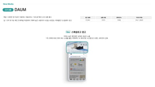 New Media
매일 1,000만 명 이상이 이용하는 포털서비스 ‘DAUM’에서 신규 상품 출시
일 1.5억 회 이상 메인 트래픽을 독점하며 구매력 높은 사용자의 시선을 사로잡는 파워풀한 디스플레이 광고
광고 형태
PC/MO
상품 유형
이미지
판매 방식
구좌형
미디어 파워
DAU 1,000만
DAUM
신규 상품
주목도 높은 메인화면 검색창 최상단 노출
1개 구좌에 최대 3개의 복수 소재를 롤링 지원하며, AI 세이프봇 시스템으로 브랜드 세이프티 강화
New 스페셜로고 광고
 