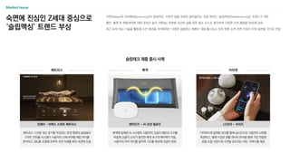 숙면에 진심인 Z세대 중심으로
‘슬립맥싱’ 트렌드 부상
수면(Sleep)과 극대화(Maximizing)의 합성어로, 수면의 질을 최대로 끌어올리는 것을 뜻하는 ‘슬립맥싱(Sleepmaxxing)’ 트렌드가 대두
불안, 불면 등 멘탈케어에 대한 관심이 높은 Z세대는 숙면을 건강한 삶을 위한 필수 요소로 생각하며 다양한 수면 꿀팁을 SNS에 공유
최근 AI와 테크 기술을 활용해 수면 환경을 최적화하는 다양한 슬립테크 제품이 개발·출시되고 있어 향후 수면 관련 산업이 더욱 발전할 것으로 전망
Market Issue
이어버드에 탑재된 센서를 통해 실시간으로 사용자의 뇌파를
측정하고, 앱에 수집된 생활 데이터 분석을 통해 가장 적합한
호흡 조절 사운드와 수면을 유도하는 비트, 주파수를 제공
LG전자 - 브리즈
매트리스
슬립테크 제품 출시 사례
베개 이어셋
매트리스 스프링 대신 공기를 주입하는 포켓 형태의 슬립셀과
스마트 컨트롤 시스템이 사용자의 신체 부위별 체압 차이를
분석하고 경도를 조절해 최적의 수면 자세를 찾아 숙면에 도움
코웨이 – 비렉스 스마트 매트리스
베개에 탑재된 AI 시스템이 사용자의 코골이 패턴과 소리를
학습해 코골이 소리가 들리면 베개 속 5개 에어백이 작동,
사용자의 머리 위치를 움직여 기도를 확보해 코골이 완화
텐마인즈 - AI 모션 필로우
 