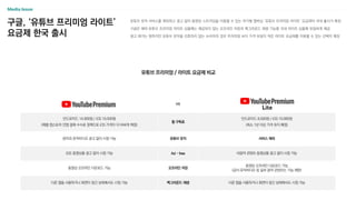 구글, ‘유튜브 프리미엄 라이트’
요금제 한국 출시
유튜브 뮤직 서비스를 제외하고 광고 없이 동영상 스트리밍을 이용할 수 있는 저가형 멤버십 ‘유튜브 프리미엄 라이트’ 요금제의 국내 출시가 확정
구글은 해외 유튜브 프리미엄 라이트 상품에는 제공되지 않는 오프라인 저장과 백그라운드 재생 기능을 국내 라이트 상품에 유일하게 제공
광고 제거는 원하지만 유튜브 뮤직을 선호하지 않는 소비자의 경우 프리미엄 보다 가격 부담이 적은 라이트 요금제를 이용할 수 있는 선택지 확장
Media Issue
유튜브 프리미엄 / 라이트 요금제 비교
vs
안드로이드 14,900원 / iOS 19,500원
(애플 앱스토어 인앱 결제 수수료 정책으로 iOS 가격이 더 비싸게 책정)
월 구독료
안드로이드 8,500원 / iOS 10,900원
(최소 1년 이상 가격 유지 예정)
음악과 뮤직비디오 광고 없이 시청 가능 유튜브 뮤직 서비스 제외
모든 동영상을 광고 없이 시청 가능 Ad - free 비음악 콘텐츠 동영상을 광고 없이 시청 가능
동영상 오프라인 다운로드 가능 오프라인 저장
동영상 오프라인 다운로드 가능
(공식 뮤직비디오 등 일부 음악 콘텐츠는 기능 제한)
다른 앱을 사용하거나 화면이 잠긴 상태에서도 시청 가능 백그라운드 재생 다른 앱을 사용하거나 화면이 잠긴 상태에서도 시청 가능
 