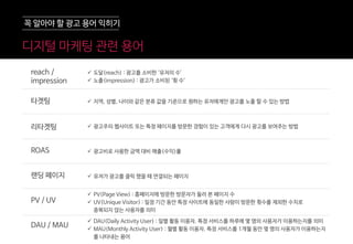 꼭 알아야 할 광고 용어 익히기
 도달(reach) : 광고를 소비한 ‘유저의 수’
 노출(impression) : 광고가 소비된 ‘횟 수’
 지역, 성별, 나이와 같은 분류 값을 기준으로 원하는 유저에게만 광고를 노출 할 수 있는 방법
 광고주의 웹사이트 또는 특정 페이지를 방문한 경험이 있는 고객에게 다시 광고를 보여주는 방법
 광고비로 사용한 금액 대비 매출(수익)률
 유저가 광고를 클릭 했을 때 연결되는 페이지
 PV(Page View) : 홈페이지에 방문한 방문자가 둘러 본 페이지 수
 UV(Unique Visitor) : 일정 기간 동안 특정 사이트에 동일한 사람이 방문한 횟수를 제외한 수치로
중복되지 않는 사용자를 의미
 DAU(Daily Activity User) : 일별 활동 이용자. 특정 서비스를 하루에 몇 명의 사용자가 이용하는지를 의미
 MAU(Monthly Activity User) : 월별 활동 이용자. 특정 서비스를 1개월 동안 몇 명의 사용자가 이용하는지
를 나타내는 용어
reach /
impression
타겟팅
랜딩 페이지
PV / UV
DAU / MAU
ROAS
리타겟팅
디지털 마케팅 관렦 용어
 