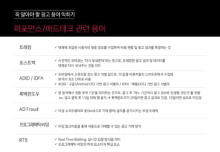 퍼포먼스/애드테크 관렦 용어
 매체에 유입된 사용자의 행동 정보를 수집하여 이용 현황 및 광고 성과를 측정하는 것
 사전적인 의미로는 ‘다시 보내준다’라는 뜻으로, 트래킹한 광고 성과 및 데이터를
매체로 다시 보내주는 것을 의미
 모바일에서 고유성을 갖는 광고 식별 값으로, 이 값을 이용자들의 스마트폰에서 수집해
분석의 최소 단위로 사용
 ADID : 구글(Android OS) 기반 광고 식별자 / IDFA : 애플(iOS) 기반 광고 식별자
 앱 분석에서 전환 추적 기간을 의미하는 것으로, 광고 후 ‘어느 기간까지 광고 성과로 인정할 것인가’를 뜻함
ex. 광고 클릭 후 15일 뒤에 앱 설치  룩백윈도우가 20일이면 광고 성과로 인정, 10일이면 성과로 미인정
 악성 소프트웨어와 봇(bot)으로 가짜 클릭/설치를 증가시키는 부정 트래픽
 비딩 알고리즘을 통해 자동으로 거래할 수 있는 광고 거래 방식
 Real Time Bidding, 실시간 입찰 방식을 의미
 프로그래매틱 바잉의 하위 요소이자 핵심 요소
트래킹
포스트백
ADID / IDFA
룩백윈도우
AD Fraud
프로그래매틱바잉
RTB
꼭 알아야 할 광고 용어 익히기
 