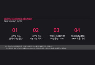 DIGITAL MARKETING BEGINNER
SALES GUIDE INDEX
01
디지털광고,
선택이아닌필수
※ 본 문서는 메조미디어에서 제작된 ‘디지털 마케팅 시작 광고주’를 위한 세일즈가이드 문서 입니다.
문서 내 작성된 ‘매체 정보’는 매체 상품 업데이트에 따라 변동될 수 있으니, 업무 진행 시 매체 측 변동 내용을 꼭 체크 해주세요.
02
디지털광고
기본개념익히기
03
캠페인성과를위한
핵심운영키워드
04
미디어광고상품
100%효율내기
 