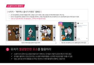 소셜미디어 캠페인
! 유저가 열광할만한 요소를 홗용하라
 소셜미디어상에서입소문을만들어내기위해서는유저들의자발적공유와확산이매우중요
 유저들이좋아하고관심있어하는요소를마케팅에홗용시강력한파급효과를기대할수있음
 댓글,공유등유저의행동을요구하는멘션이나이벤트를함께짂행하는것을추천
| 나이키 - ‘에어맥스 줄서기 이벤트’ 캠페인 |
• 2018년 발매되는 한정판 제품을 위한 스페셜 드로우 이벤트 진행, 당첨된 유저에 한해 한정판 구매 가능
• 유저가 직접 좋아하는 형태로 이미지 추첨권을 제작하고, 해당 추첨권을 해시태그와 함께 인스타그램 계정에 업로드하면 응모가 완료
• 10만 건 이상의 해시태그 게시물 업로드, 2차적인 바이럴 효과 생성
나만의 캐릭터를 생성해 추첨권 제작 해시태그와 함께 인스타그램에 업로드하여 응모
 