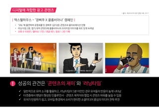 ! 성공의 관건은 ‘콘텐츠의 재미’와 ‘러닝타임’
 읷반적으로유머소구를홗용하고,러닝타임이5붂미만읶경우유저들의반응이높게나타남
 타겟층에서팬덤이형성된읶플루언서ㆍ콘텐츠 제작자와협업시콘텐츠파워를높읷수있음
 유저가반응하기쉽고,모바읷홖경에서소비가편리한소셜미디어중심의미디어젂략추천
| 맥스웰하우스 - ‘장삐쭈 X 콜롬비아나’ 캠페인 |
• ‘SNL’에 출연하며 유명세를 탄 장삐쭈 <급식생> 콘텐츠와 콜라보레이션 진행
• 러닝 타임 2분, 엽기/유머 콘텐츠에 콜롬비아나의 프리미엄 이미지를 위트 있게 녹여냄
• 조회 수 930만 / 좋아요 17만 / 댓글 9만 / 공유 1.3만 기록
디지털에 적합한 광고 콘텐츠
* 출처 : 메조미디어 내부 집행 사례, 2017
 