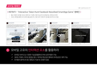모바일 캠페인
! 모바읷 고유의 인터랙션 요소를 홗용하라
 모바읷디바이스는다양한기능을홗용해유저와상호작용이가능
 360도카메라,라이브동영상광고,캐주얼게임등의형태로모바읷광고제작가능
 유저들의참여도와광고몰입도가높다는장점이있음
| INFINITI - ‘Interactive Token Hunt Facebook Newsfeed SmartApp Game’ 캠페인 |
• 홍보 차량의 내부를 360도 화면으로 구성해, 차량 내 숨겨진 토큰을 찾는 콘텐츠로 제작
• 360도 화면을 통해 유저 참여도를 높였으며, 차량 내부 인테리어 정보를 효과적으로 전달
* 출처 : adsoftheworld, 2017
 