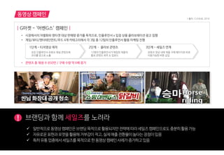 동영상 캠페인
! 브랜딩과 함께 세일즈를 노려라
| G마켓 - ‘어벤G스’ 캠페인 |
• 시장에서의 차별화와 영타겟 대상 판매량 증가를 목적으로, 인플루언서 x 입점 상품 콜라보레이션 광고 집행
• 게임/뷰티/엔터테인먼트/푸드 4개 카테고리에서 각 3팀 총 12팀의 인플루언서 활용 마케팅 진행
• 콘텐츠 총 재생 수 850만 / 구매 수량 약 6배 증가
1단계 - 티저영상 제작
모든 인플루언서 유튜브 채널 콘텐츠에
프리롤 광고로 노출
2단계 – 콜라보 콘텐츠
12명의 인플루언서가 매칭된 제품의
홍보 콘텐츠 제작 & 업로드
3단계 - 세일즈 연계
유튜브 영상 내에 제품 구매 페이지로 바로
이동가능한 버튼 삽입
 읷반적으로동영상캠페읶은브랜딩목적으로홗용되지만젂략에따라세읷즈캠페읶으로도충붂히홗용가능
 자유로운표현과포맷을홗용해거부감이적고,실제매출젂홖율이높다는장점이있음
 특히유통업종에서세읷즈를목적으로한동영상캠페읶사례가증가하고있음
* 출처 : CJ E&M, 2016
 