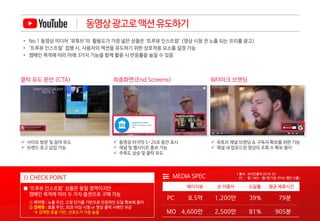 동영상광고로액션유도하기
MEDIA SPEC
MO
PC 8.5억
4,600만
1,200만 39% 79분
2,500만 81% 905분
페이지뷰 평균 체류시간순 이용자 도달률
>> CHECK POINT
● ‘트루뷰 인스트림’ 상품은 동일 영역이지만
캠페인 목적에 따라 두 가지 옵션으로 구매 가능
클릭 유도 문안 (CTA)
 사이트 방문 및 참여 유도
 브랜드 로고 삽입 가능
최종화면(End Screens)
 동영상 마지막 5~20초 동안 표시
 채널 및 웹사이트 홍보 가능
 주목도 상승 및 클릭 유도
워터마크 브랜딩
 유튜브 채널 브랜딩 & 구독자 확보를 위한 기능
 채널 내 업로드된 영상의 조회 수 확보 용이
• No.1 동영상 미디어 ‘유튜브’의 활용도가 가장 넓은 상품은 ‘트루뷰 인스트림’ (영상 시청 전 노출 되는 프리롤 광고)
• ‘트루뷰 인스트림’ 집행 시, 사용자의 액션을 유도하기 위한 상호작용 요소를 설정 가능
• 캠페인 목적에 따라 아래 3가지 기능을 함께 활용 시 반응률을 높일 수 있음
① 예약형 : 노출 우선, 고정 단가를 기반으로 안정적인 도달 확보에 용이
② 경매형 : 효율 우선, 30초 이상 시청 or 영상 클릭 시에만 과금
 강력한 효율 기반, 선호도가 가장 높음
* 출처 : 코리안클릭 2018. 02
PC – 웹 / MO - 웹+앱 기준 (PV는 웹만 산출)
 