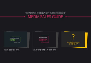 ?
“3번 째 세일즈 가이드가
준비 중 입니다"
‘디지털 마케팅 이해를 돕기 위한 메조미디어 가이드북’
MEDIA SALES GUIDE
VOL 1. 동영상 광고 가이드 VOL 2. 디지털 마케팅 시작 광고주 가이드
 