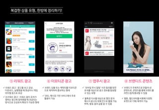 ⑤ 리워드 광고 ⑥ 이모티콘 광고 ⑦ 앱푸시 광고 ⑧ 브랜디드 콘텐츠
 리워드 광고 : 광고를 보고 감상,
다운로드, 실행했을 때 현금이나 게임
아이템 등으로 보상
 논리워드 광고 : 리워드 없이 유저가
원하는 광고에 참여했을 때 과금되는
방식으로 진성유저 확보가 가능한 형태
 브랜드 심볼 또는 캐릭터를 이모티콘
으로 제작하여 홍보하는 형태
 SNS, 메시징 기반 서비스에서 주로
활용이 가능
 ‘모바일 푸시 알람’ 사전 동의를 받은
유저를 대상으로 광고 정보를 발송할
수 있는 유형
 불특정 다수를 대상으로 했던 문자
메시지 광고의 대체 안으로 활용 가능
하며, 발송 결과 값을 알 수 있음
 브랜드가 주체적으로 만들어 낸
콘텐츠로, 콘텐츠를 통해 브랜드를
자연스럽게 홍보할 수 있음
 웹툰, 웹드라마를 비롯해 다양한
포맷으로 기획/제작이 가능
복잡한 상품 유형, 한방에 정리하기!
 