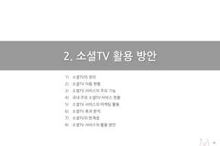 1616
1) 소셜TV의 정의
2) 소셜TV 이용 현황
3) 소셜TV 서비스의 주요 기능
4) 국내 주요 소셜TV 서비스 현황
5) 소셜TV 서비스의 마케팅 활용
6) 소셜TV 효과 분석
7) 소셜TV의 한계점
8) 소셜TV 서비스의 활용 방안
2. 소셜TV 활용 방안
 