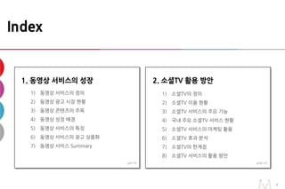 22
Index
1. 동영상 서비스의 성장
1) 동영상 서비스의 정의
2) 동영상 광고 시장 현황
3) 동영상 콘텐츠의 주목
4) 동영상 성장 배경
5) 동영상 서비스의 특징
6) 동영상 서비스의 광고 상품화
7) 동영상 서비스 Summary
2. 소셜TV 활용 방안
1) 소셜TV의 정의
2) 소셜TV 이용 현황
3) 소셜TV 서비스의 주요 기능
4) 국내 주요 소셜TV 서비스 현황
5) 소셜TV 서비스의 마케팅 활용
6) 소셜TV 효과 분석
7) 소셜TV의 한계점
8) 소셜TV 서비스의 활용 방안
p3~15 p16~27
 