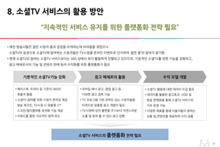 2727
“지속적인 서비스 유지를 위한 플랫폼화 전략 필요”
8. 소셜TV 서비스의 활용 방안
• 예전 방송사들은 젊은 시청자 층과 접점을 모색하는데 어려움을 겪었으나
소셜TV의 등장으로 소셜TV에 참여하는 시청자들은 TV시청을 온라인 이벤트로 인지하며 ‘젊은 층’의 참여가 증가함
• 현재 소셜TV의 참여는 소셜TV 서비스보다는 SNS 상에서 보다 활발하게 진행되고 있으므로, 기본적인 소셜TV를 위한 기능을 강화하고,
광고 매체로서의 기능 및 콘텐츠 판매 등의 수익화를 위한 플랫폼화가 필요
소셜TV 서비스의 플랫폼화 전략 필요
기본적인 소셜TV기능 강화
• 페이스북, 트위터 등 기존의 SNS의
효율적 활용
• 소셜TV 참여를 위한 시청자 편의성 제공
방송 체크인, TV시청 시 맞춤형 2nd
스크린/멀티플랫폼 최적화 기능 제공
• 리워드를 통한 지속적인 참여 유도
광고 매체로의 활용
• 모바일 배너 광고, 팝업 광고 등
다양한 광고 접목 가능
• TV 프로그램 기반 관여도 있는 시청자들을
타겟으로 맞춤형 광고 개발이 필요
• TV시청에 있어 불편을 주기보다 자연스러운
노출 및 참여 할 수 있는 광고 집행
수익 모델 개발
• 소셜TV 활동에 대한 데이터 수집 필요
• 데이터를 활용한 광고효과, VOD 등
방송 판매량을 통해 소셜TV 서비스의
지속 운영 가능
• 다양한 제휴를 통해 이용자들이 원하는
상품 및 콘텐츠를 제공하여 수익 창출
 