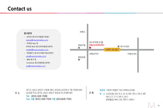 29
광고문의
• 온라인 광고(디지털광고부분)
mezzo@mezzomedia.co.kr
• 모바일 App 및
모바일 Web 광고(모바일광고본부)
mobile@mezzomedia.co.kr
• 케이블TV 광고(디지털TV광고본부)
catv@mezzomedia.co.kr
• 해외 광고 및
Facebook 광고(해외광고본부)
mp@mezzomedia.co.kr
29
Contact us
 