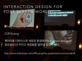 http://www.slideshare.net/cliffkuang/sha-presentationcorrectedpdf
I N T E R A C T I O N D E S I G N F O R
P O S T S C R E E N W O R L D
Wired magazine
Cliff Kuang
웨어러블 디바이스와 새로운 환경에서는 context design의
중요성이 더 커지고 복잡함을 덜어낼 필요가 있다.
 