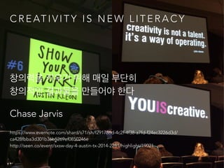 C R E AT I V I T Y I S N E W L I T E R A C Y
!
창의력을 키우기 위해 매일 부단히  
창의적인 결과물을 만들어야 한다
Chase Jarvis
https://www.evernote.com/shard/s71/sh/f291786d-4c2f-4f38-a7fd-f24ec3226d3d/
ca428fbba3d301b36b5269ef0850246e 
http://seen.co/event/sxsw-day-4-austin-tx-2014-2281/highlight/19021
 
 