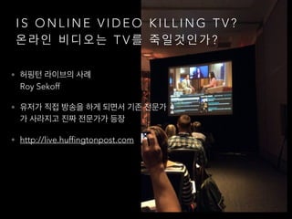 I S O N L I N E V I D E O K I L L I N G T V ?
온 라 인 비 디 오 는 T V 를 죽 일 것 인 가 ?
• 허핑턴 라이브의 사례 
Roy Sekoff
• 유저가 직접 방송을 하게 되면서 기존 전문가
가 사라지고 진짜 전문가가 등장
• http://live.huffingtonpost.com
 