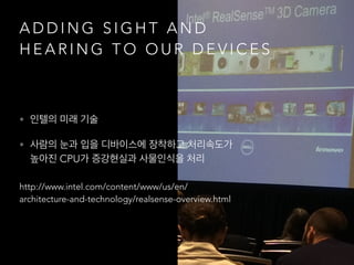 A D D I N G S I G H T A N D
H E A R I N G T O O U R D E V I C E S
• 인텔의 미래 기술
• 사람의 눈과 입을 디바이스에 장착하고 처리속도가
높아진 CPU가 증강현실과 사물인식을 처리
http://www.intel.com/content/www/us/en/
architecture-and-technology/realsense-overview.html
 