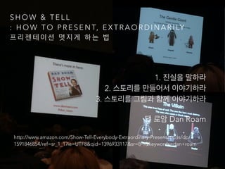 S H O W & T E L L
: H O W T O P R E S E N T, E X T R A O R D I N A R I LY
프 리 젠 테 이 션 멋 지 게 하 는 법
!
1. 진실을 말하라 
2. 스토리를 만들어서 이야기하라 
3. 스토리를 그림과 함께 이야기하라
댄 로암 Dan Roam
http://www.amazon.com/Show-Tell-Everybody-Extraordinary-Presentations/dp/
1591846854/ref=sr_1_1?ie=UTF8&qid=1396933117&sr=8-1&keywords=dan+roam 
 