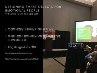 D E S I G N I N G S M A R T O B J E C T S F O R
E M O T I O N A L P E O P L E
미 래 스 마 트 기 기 의 인 간 감 성 표 현
• 인간의 감성을 표현하는 기기가 계속 등장
• 이러한 감성표현의 유형을 구분하고 이를 반영한
프로토타입 정리
• frog design의 연구 발표
http://www.jenniferdunnam.com
http://panelpicker.sxsw.com/vote/20581
 
