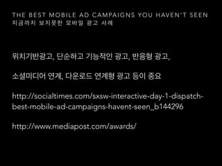 T H E B E S T M O B I L E A D C A M PA I G N S Y O U H AV E N ’ T S E E N
지 금 까 지 보 지 못 한 모 바 일 광 고 사 례
위치기반광고, 단순하고 기능적인 광고, 반응형 광고,
소셜미디어 연계, 다운로드 연계형 광고 등이 중요
http://socialtimes.com/sxsw-interactive-day-1-dispatch-
best-mobile-ad-campaigns-havent-seen_b144296
http://www.mediapost.com/awards/
 