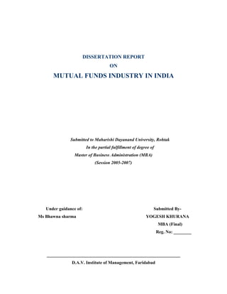 DISSERTATION REPORT
                                      ON
      MUTUAL FUNDS INDUSTRY IN INDIA




               Submitted to Maharishi Dayanand University, Rohtak
                         In the partial fulfillment of degree of
                 Master of Business Administration (MBA)
                             (Session 2005-2007)




   Under guidance of:                                          Submitted By-
Ms Bhawna sharma                                           YOGESH KHURANA
                                                                   MBA (Final)
                                                                   Reg. No: ________




   ____________________________________________________________
               D.A.V. Institute of Management, Faridabad
 