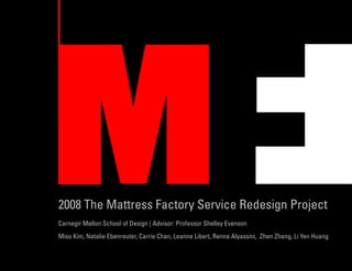 2008 The Mattress Factory Service Redesign Project
Carnegir Mellon School of Design | Advisor: Professor Shelley Evenson
Miso Kim, Natalie Ebenreuter, Carrie Chan, Leanne Libert, Renna Alyassini, Zhen Zheng, Li Yen Huang
 