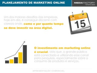 PLANEJAMENTO DE MARKETING ONLINE




Um dos maiores desafios das empresas,
hoje em dia, é conseguir discernir com
clareza onde, como e por quanto tempo
se deve investir na área digital.




                   O investimento em marketing online
                   é crucial, visto que, o grande público
                   está conectado e utilizando esse canal
                   para pesquisas, especialmente sobre o
                   consumo de produtos e serviços.
 