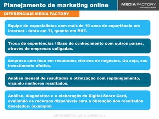Planejamento de marketing online
DIFERENCIAIS MEDIA FACTORY


 Equipe de especialistas com mais de 10 anos de experiência em
 internet - tanto em TI, quanto em MKT.


 Troca de experiências / Base de conhecimento com outros países,
 através de empresas coligadas.


 Empresa com foco em resultados efetivos de negócios. Ou seja, seu
 investimento efetivo.


 Análise mensal de resultados e otimização com replanejamento,
 visando melhores resultados.


 Análise, diagnóstico e a elaboração do Digital Score Card,
 avaliando os recursos disponíveis para a obtenção dos resultados
 desejados. (exemplo)
 