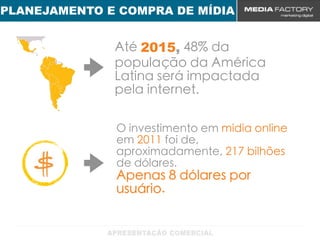PLANEJAMENTO E COMPRA DE MÍDIA


              Até 2015, 48% da
              população da América
              Latina será impactada
              pela internet.

              O investimento em mídia online
              em 2011 foi de,
              aproximadamente, 217 bilhões
              de dólares.
              Apenas 8 dólares por
              usuário.
 