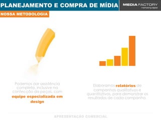 PLANEJAMENTO E COMPRA DE MÍDIA
NOSSA METODOLOGIA




     Podemos dar assistência       Elaboramos relatórios de
      completa, inclusive na
    confecção da peças, com        campanhas qualitativos e
                               quantitativos, para demonstrar os
    equipe especializada em     resultados de cada campanha.
            design
 