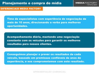 Planejamento e compra de mídia
DIFERENCIAIS MEDIA FACTORY



    Time de especialistas com experiência de negociação de
    mais de 10 anos, direcionando a verba para melhores
    oportunidades.



    Acompanhamento diário, mantendo uma negociação
    constante com os veículos para garantir os melhores
    resultados para nossos clientes.



    Conseguimos planejar e prever os resultados de cada
    veículo, baseado em premissas confiáveis de anos de
    experiência, e nos comprometemos com este resultado.
 