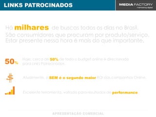 LINKS PATROCINADOS



Há milhares de buscas todos os dias no Brasil.
São consumidores que procuram por produto/serviço.
Estar presente nessa hora é mais do que importante.


50%   Hoje, cerca de 50% de todo o budget online é direcionado
      para Links Patrocinados.


      Atualmente, o SEM é o segundo maior ROI das campanhas Online.



      Excelente ferramenta, voltada para resultados de performance.
 