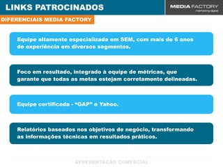 LINKS PATROCINADOS
DIFERENCIAIS MEDIA FACTORY


    Equipe altamente especializada em SEM, com mais de 6 anos
    de experiência em diversos segmentos.



    Foco em resultado, integrado à equipe de métricas, que
    garante que todas as metas estejam corretamente delineadas.



    Equipe certificada - “GAP” e Yahoo.



    Relatórios baseados nos objetivos de negócio, transformando
    as informações técnicas em resultados práticos.
 
