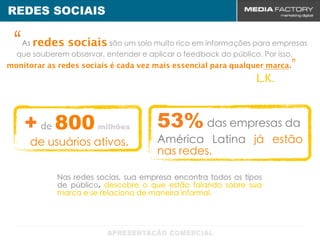 REDES SOCIAIS

“  As redes sociais são um solo muito rico em informações para empresas
  que souberem observar, entender e aplicar o feedback do público. Por isso,
monitorar as redes sociais é cada vez mais essencial para qualquer marca.”
                                                               L.K.



    + de 800           milhões        53% das empresas da
     de usuários ativos.              América Latina já estão
                                      nas redes.

            Nas redes socias, sua empresa encontra todos os tipos
            de público, descobre o que estão falando sobre sua
            marca e se relaciona de maneira informal.
 