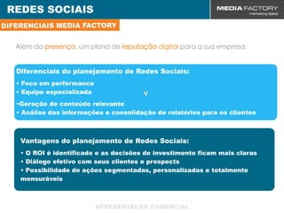 REDES SOCIAIS
DIFERENCIAIS MEDIA FACTORY


   Além da presença, um plano de reputação digital para a sua empresa.


   Diferenciais do planejamento de Redes Sociais:
   • Foco em performance
   • Equipe especializada               v
   •Geração de conteúdo relevante
   • Análise das informações e consolidação de relatórios para os clientes



    Vantagens do planejamento de Redes Sociais:
    • O ROI é identificado e as decisões de investimento ficam mais claras
    • Diálogo efetivo com seus clientes e prospects
    • Possibilidade de ações segmentadas, personalizadas e totalmente
    mensuráveis
 