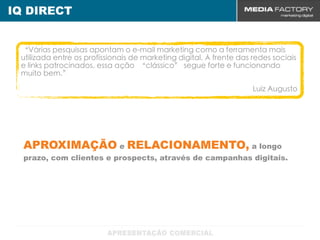 IQ DIRECT


 “Várias pesquisas apontam o e-mail marketing como a ferramenta mais
 utilizada entre os profissionais de marketing digital. À frente das redes sociais
 e links patrocinados, essa ação “clássico” segue forte e funcionando
 muito bem.”

                                                                     Luíz Augusto




  APROXIMAÇÃO e RELACIONAMENTO, a longo
  prazo, com clientes e prospects, através de campanhas digitais.
 