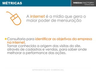 MÉTRICAS



            A internet é a mídia que gera o
            maior poder de mensuração



 Consultoria para identificar os objetivos da empresa
 na internet.
 Tornar conhecida a origem das visitas do site,
 através de cadastros e vendas, para saber onde
 melhorar a performance das ações.
 