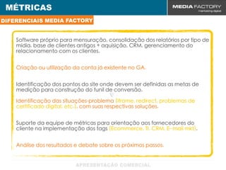 MÉTRICAS
DIFERENCIAIS MEDIA FACTORY


    Software próprio para mensuração, consolidação dos relatórios por tipo de
    mídia, base de clientes antigos + aquisição, CRM, gerenciamento do
    relacionamento com os clientes.


    Criação ou utilização da conta já existente no GA.


    Identificação dos pontos do site onde devem ser definidas as metas de
    medição para construção do funil de conversão.
                                        v
    Identificação das situações-problema (iframe, redirect, problemas de
    certificado digital, etc.), com suas respectivas soluções.


    Suporte da equipe de métricas para orientação aos fornecedores do
    cliente na implementação dos tags (Ecommerce, TI, CRM, E- mail mkt).


    Análise dos resultados e debate sobre os próximos passos.
 