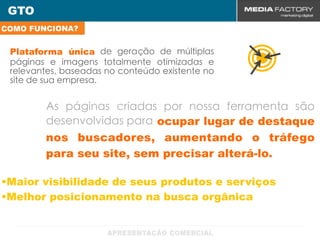 GTO
COMO FUNCIONA?


 Plataforma única de geração de múltiplas
 páginas e imagens totalmente otimizadas e
 relevantes, baseadas no conteúdo existente no
 site de sua empresa.


        As páginas criadas por nossa ferramenta são
        desenvolvidas para ocupar lugar de destaque
        nos buscadores, aumentando o tráfego
        para seu site, sem precisar alterá-lo.

•Maior visibilidade de seus produtos e serviços
•Melhor posicionamento na busca orgânica
 