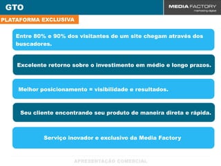 GTO
PLATAFORMA EXCLUSIVA


    Entre 80% e 90% dos visitantes de um site chegam através dos
    buscadores.


    Excelente retorno sobre o investimento em médio e longo prazos.



    Melhor posicionamento = visibilidade e resultados.



     Seu cliente encontrando seu produto de maneira direta e rápida.



            Serviço inovador e exclusivo da Media Factory
 