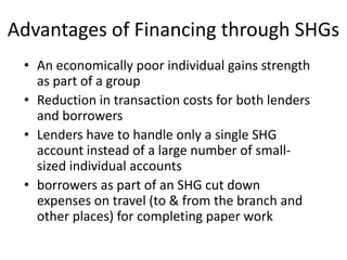 Advantages of Financing through SHGs
 • An economically poor individual gains strength
   as part of a group
 • Reduction in transaction costs for both lenders
   and borrowers
 • Lenders have to handle only a single SHG
   account instead of a large number of small-
   sized individual accounts
 • borrowers as part of an SHG cut down
   expenses on travel (to & from the branch and
   other places) for completing paper work
 