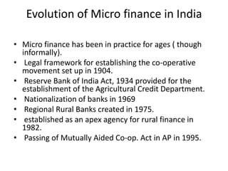 Evolution of Micro finance in India

• Micro finance has been in practice for ages ( though
  informally).
• Legal framework for establishing the co-operative
  movement set up in 1904.
• Reserve Bank of India Act, 1934 provided for the
  establishment of the Agricultural Credit Department.
• Nationalization of banks in 1969
• Regional Rural Banks created in 1975.
• established as an apex agency for rural finance in
  1982.
• Passing of Mutually Aided Co-op. Act in AP in 1995.
 