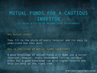 © 2013 Deena Zaidi. All rights reserved.
MUTUAL FUNDS FOR A CAUTIOUS
INVESTOR
(a focus article on Mutual Fund Investment)
Why mutual funds?
They fit to the style of every investor and its easy to
understand how they work
Why is the study of mutual funds important?
A good knowledge of mutual funds will make you a better
investor. However, every investment carries certain
risks but a good knowledge can give higher returns and
help you exit at the right time.
 