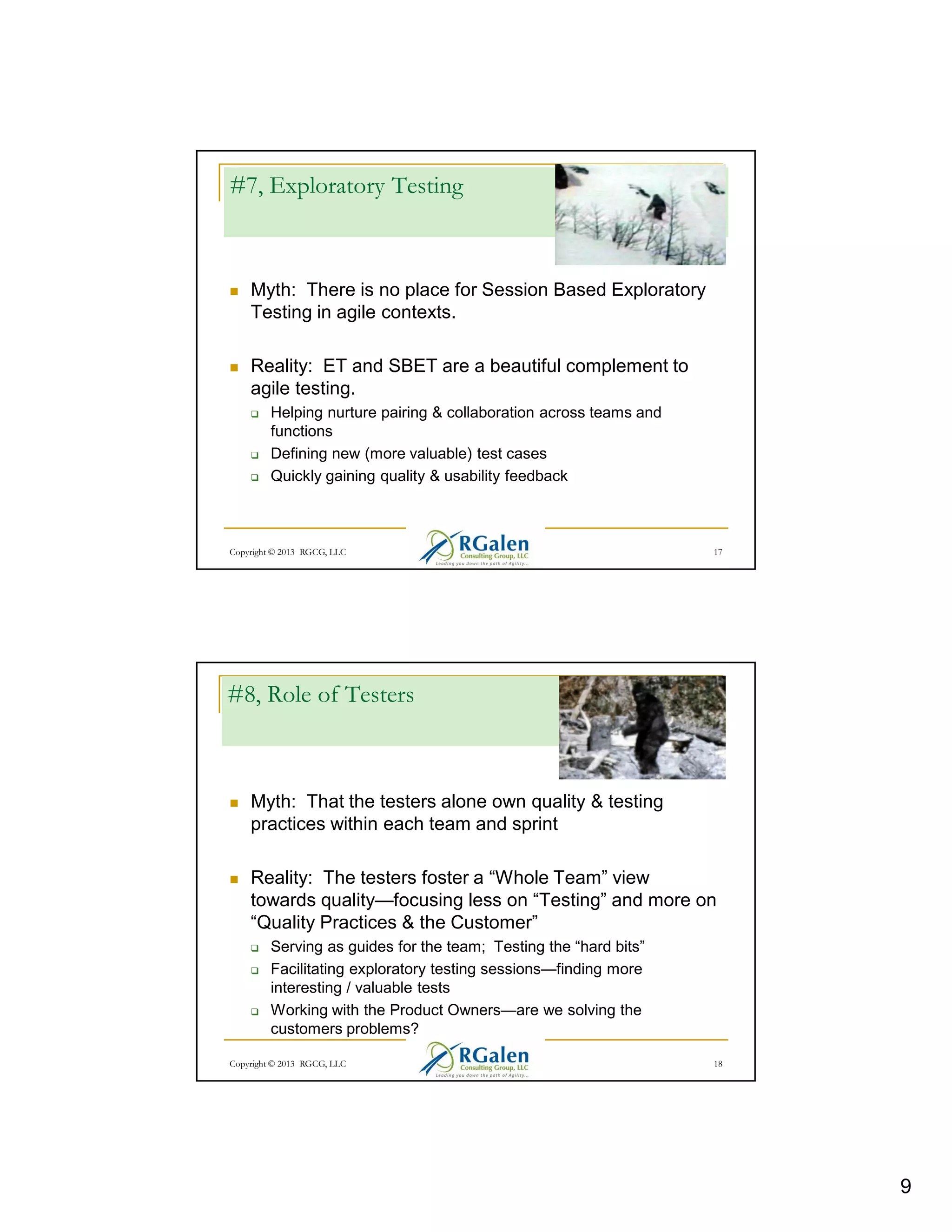 #7, Exploratory Testing

Myth: There is no place for Session Based Exploratory
Testing in agile contexts.
Reality: ET and SBET are a beautiful complement to
agile testing.
Helping nurture pairing & collaboration across teams and
functions
Defining new (more valuable) test cases
Quickly gaining quality & usability feedback

Copyright © 2013 RGCG, LLC

17

#8, Role of Testers

Myth: That the testers alone own quality & testing
practices within each team and sprint
Reality: The testers foster a “Whole Team” view
towards quality—focusing less on “Testing” and more on
“Quality Practices & the Customer”
Serving as guides for the team; Testing the “hard bits”
Facilitating exploratory testing sessions—finding more
interesting / valuable tests
Working with the Product Owners—are we solving the
customers problems?
Copyright © 2013 RGCG, LLC

18

9

 