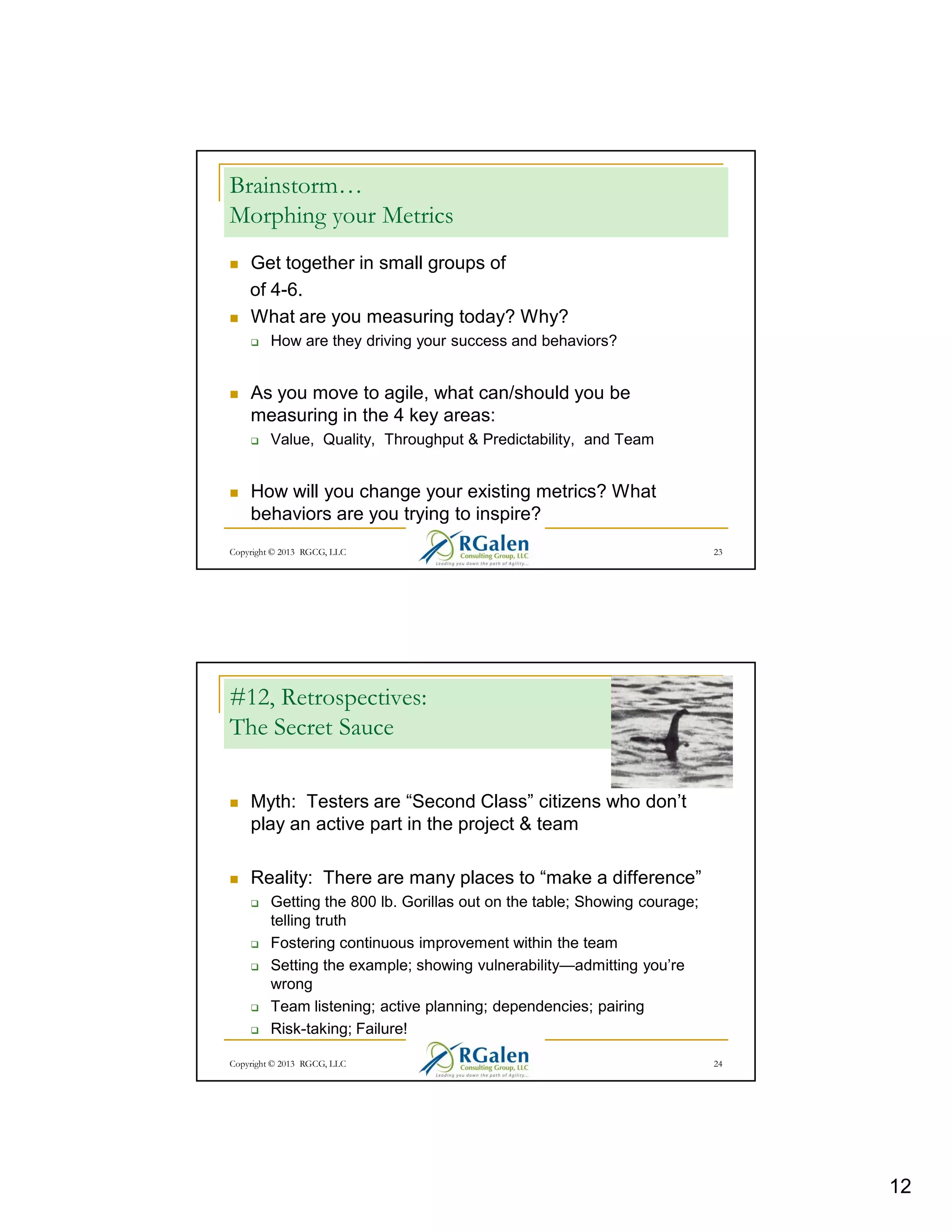 Brainstorm…
Morphing your Metrics
Get together in small groups of
of 4-6.
What are you measuring today? Why?
How are they driving your success and behaviors?

As you move to agile, what can/should you be
measuring in the 4 key areas:
Value, Quality, Throughput & Predictability, and Team

How will you change your existing metrics? What
behaviors are you trying to inspire?
Copyright © 2013 RGCG, LLC

23

#12, Retrospectives:
The Secret Sauce
Myth: Testers are “Second Class” citizens who don’t
play an active part in the project & team
Reality: There are many places to “make a difference”
Getting the 800 lb. Gorillas out on the table; Showing courage;
telling truth
Fostering continuous improvement within the team
Setting the example; showing vulnerability—admitting you’re
wrong
Team listening; active planning; dependencies; pairing
Risk-taking; Failure!
Copyright © 2013 RGCG, LLC

24

12

 