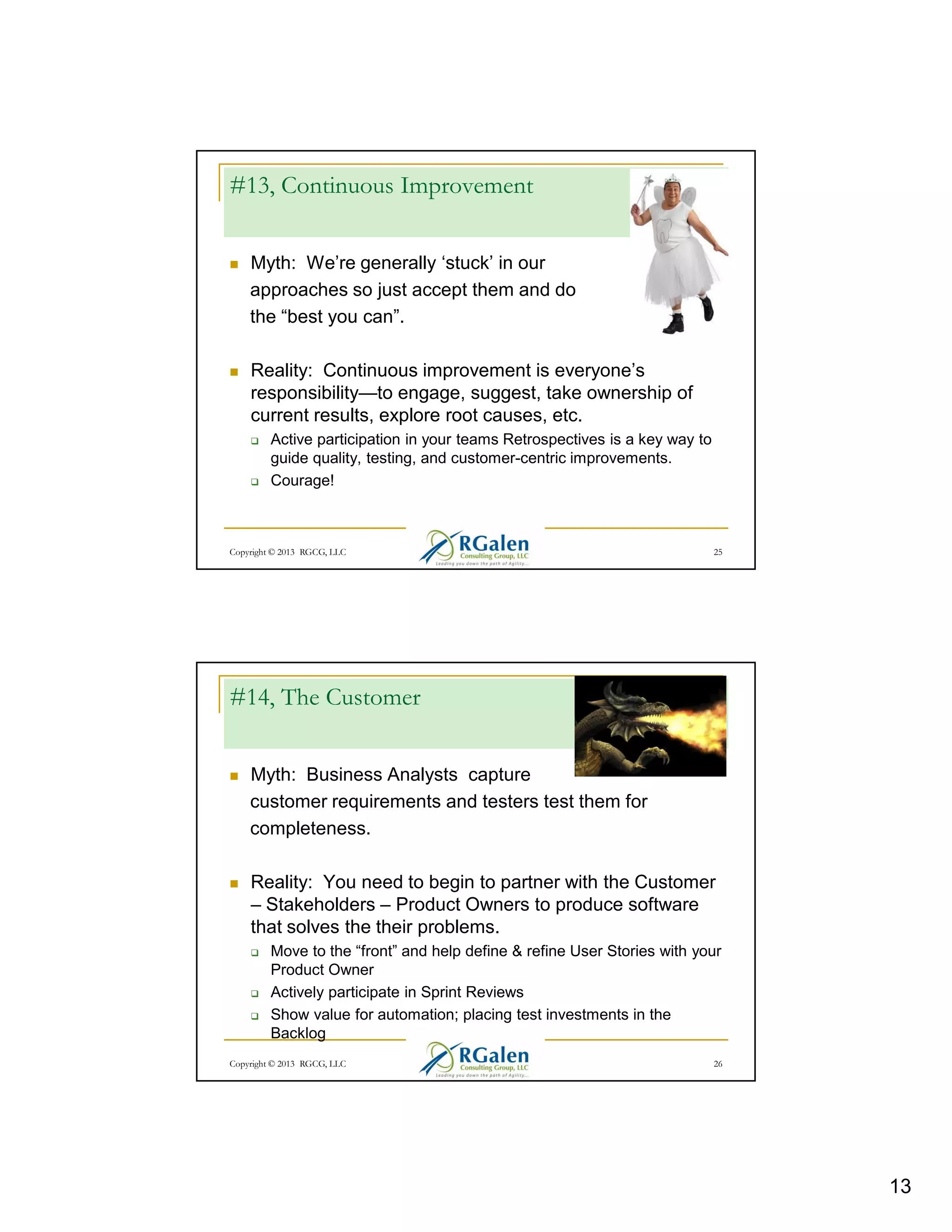 #13, Continuous Improvement
Myth: We’re generally ‘stuck’ in our
approaches so just accept them and do
the “best you can”.
Reality: Continuous improvement is everyone’s
responsibility—to engage, suggest, take ownership of
current results, explore root causes, etc.
Active participation in your teams Retrospectives is a key way to
guide quality, testing, and customer-centric improvements.
Courage!

Copyright © 2013 RGCG, LLC

25

#14, The Customer
Myth: Business Analysts capture
customer requirements and testers test them for
completeness.
Reality: You need to begin to partner with the Customer
– Stakeholders – Product Owners to produce software
that solves the their problems.
Move to the “front” and help define & refine User Stories with your
Product Owner
Actively participate in Sprint Reviews
Show value for automation; placing test investments in the
Backlog
Copyright © 2013 RGCG, LLC

26

13

 