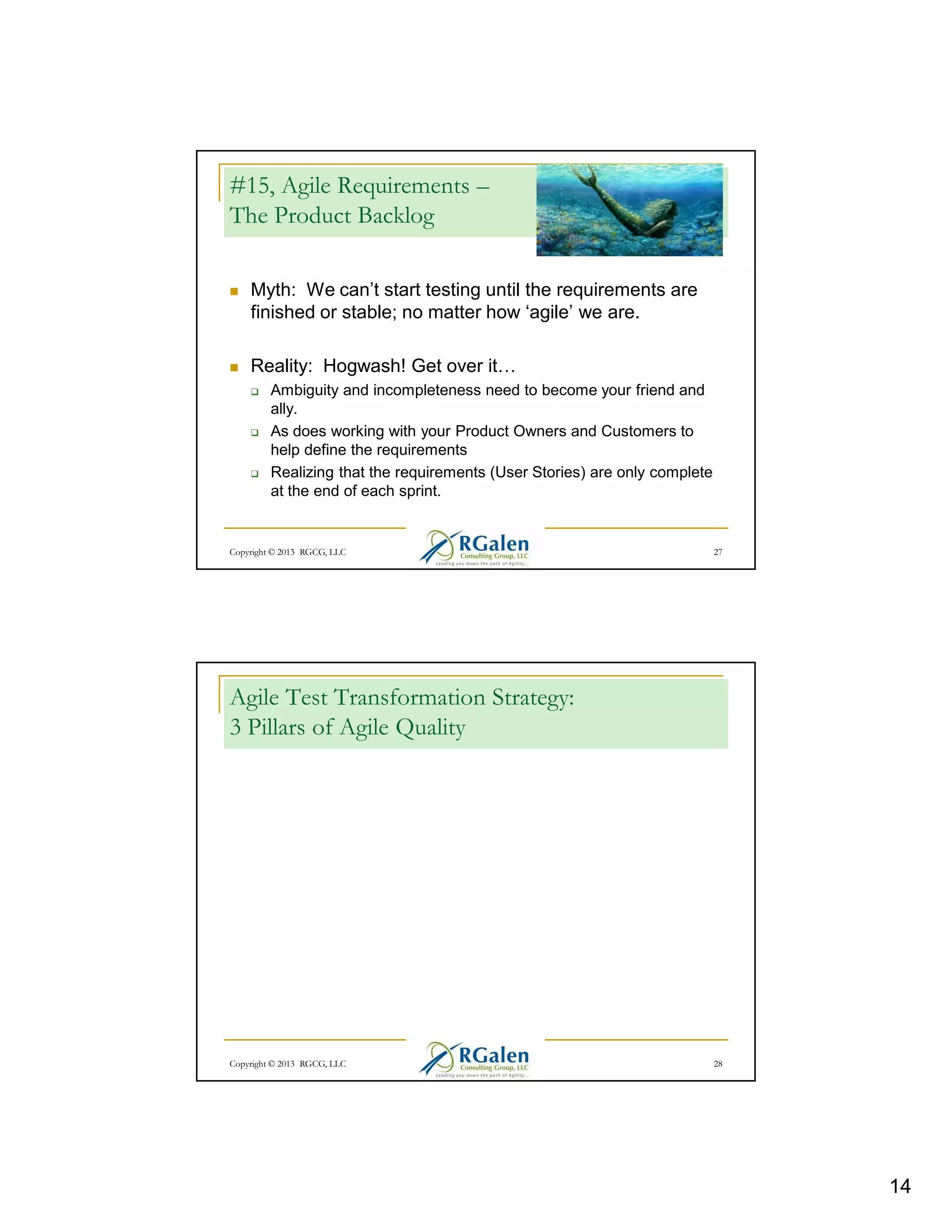 #15, Agile Requirements –
The Product Backlog
Myth: We can’t start testing until the requirements are
finished or stable; no matter how ‘agile’ we are.
Reality: Hogwash! Get over it
Ambiguity and incompleteness need to become your friend and
ally.
As does working with your Product Owners and Customers to
help define the requirements
Realizing that the requirements (User Stories) are only complete
at the end of each sprint.

Copyright © 2013 RGCG, LLC

27

Agile Test Transformation Strategy:
3 Pillars of Agile Quality

Copyright © 2013 RGCG, LLC

28

14

 